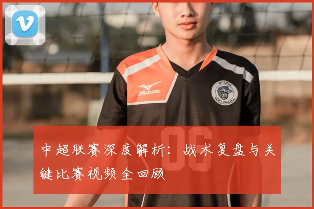 中超联赛深度解析:战术复盘与关键比赛视频全回顾