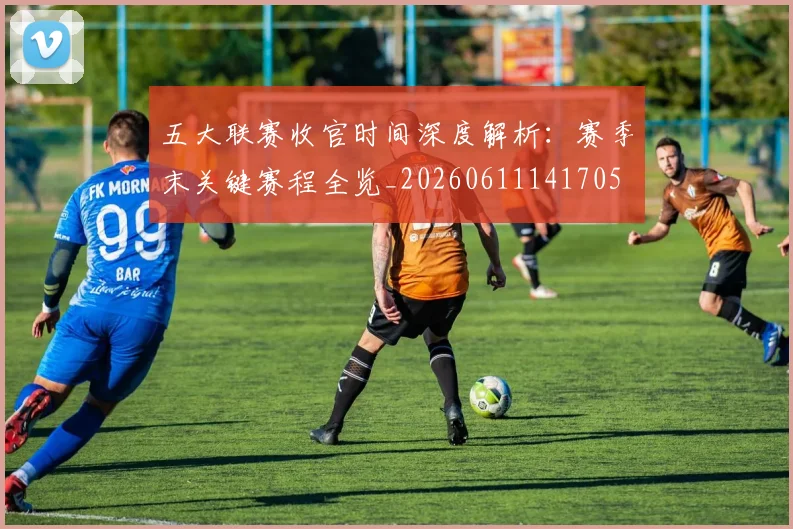 五大联赛收官时间深度解析：赛季末关键赛程全览_20260611141705