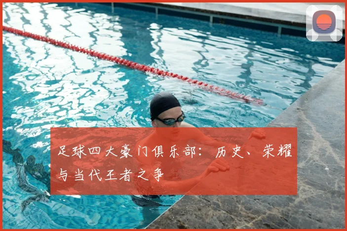 足球四大豪门俱乐部:历史、荣耀与当代王者之争