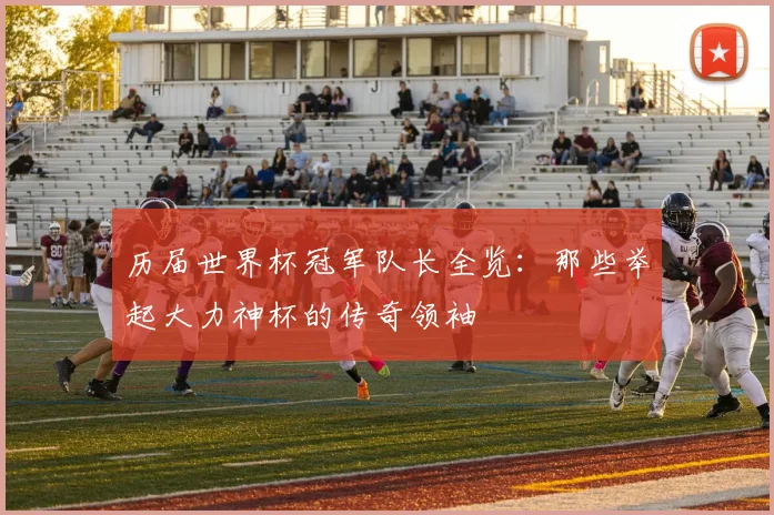 历届世界杯冠军队长全览：那些举起大力神杯的传奇领袖