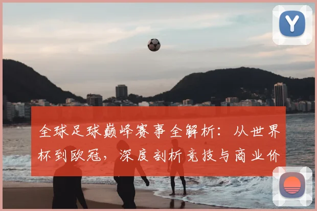 全球足球巅峰赛事全解析：从世界杯到欧冠，深度剖析竞技与商业价值