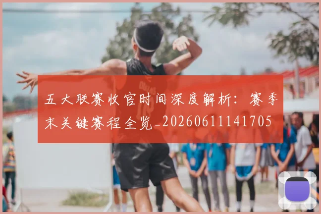 五大联赛收官时间深度解析：赛季末关键赛程全览_20260611141705