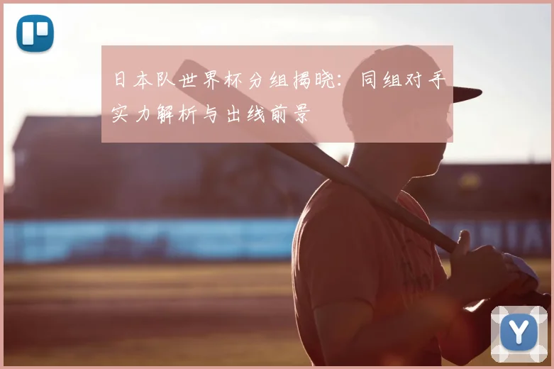 日本队世界杯分组揭晓:同组对手实力解析与出线前景