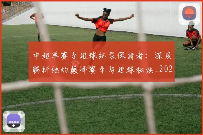 中超单赛季进球纪录保持者：深度解析他的巅峰赛季与进球秘诀_20260610190343