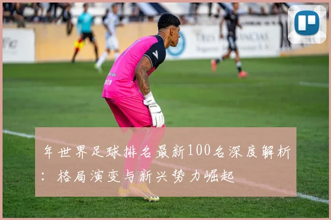 年世界足球排名最新100名深度解析:格局演变与新兴势力崛起