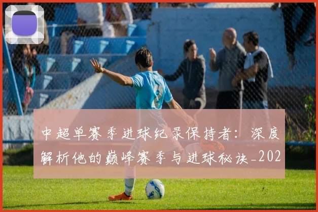 中超单赛季进球纪录保持者：深度解析他的巅峰赛季与进球秘诀_20260610190343